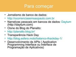 Para começar Jornalismo de banco de dados: http://ocorrenciasemsaopaulo.com.br Narrativas pessoais em bancos de dados:  Daytum  ( http://daytum.com) Clone do Blog do Planalto: http://planalto.blog.br/    Transparência Hack Day http://blog.esfera.mobi/balanco-thackday-1/ Desenvolvimento de APIs ( Application Programming Interface ou Interface de Programação de Aplicativos)  