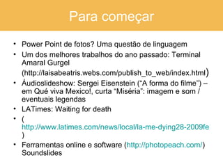 Para começar Power Point de fotos? Uma questão de linguagem Um dos melhores trabalhos do ano passado: Terminal Amaral Gurgel (http://laisabeatris.webs.com/publish_to_web/index.html ) Áudioslideshow: Sergei Eisenstein (“A forma do filme”) – em Qué viva Mexico!, curta “Miséria”: imagem e som / eventuais legendas LATimes: Waiting for death ( http://www.latimes.com/news/local/la-me-dying28-2009feb28,0,5672765.story ) Ferramentas online e software ( http://photopeach.com/ ) Soundslides 