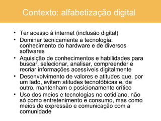 Contexto: alfabetização digital   Ter acesso à internet (inclusão digital) Dominar tecnicamente a tecnologia: conhecimento do hardware e de diversos softwares Aquisição de conhecimentos e habilidades para buscar, selecionar, analisar, compreender e recriar informações acessíveis digitalmente Desenvolvimento de valores e atitudes que, por um lado, evitem atitudes tecnofóbicas e, de outro, mantenham o posicionamento crítico  Uso dos meios e tecnologias no cotidiano, não só como entretenimento e consumo, mas como meios de expressão e comunicação com a comunidade 