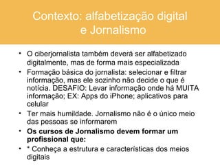 Contexto: alfabetização digital   e Jornalismo O ciberjornalista também deverá ser alfabetizado digitalmente, mas de forma mais especializada Formação básica do jornalista: selecionar e filtrar informação, mas ele sozinho não decide o que é notícia. DESAFIO: Levar informação onde há MUITA informação; EX: Apps do iPhone; aplicativos para celular Ter mais humildade. Jornalismo não é o único meio das pessoas se informarem  Os cursos de Jornalismo devem formar um  profissional que: * Conheça a estrutura e características dos meios digitais 