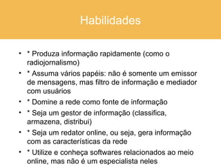 Habilidades * Produza informação rapidamente (como o radiojornalismo) * Assuma vários papéis: não é somente um emissor de mensagens, mas filtro de informação e mediador com usuários * Domine a rede como fonte de informação  * Seja um gestor de informação (classifica, armazena, distribui) * Seja um redator online, ou seja, gera informação com as características da rede * Utilize e conheça softwares relacionados ao meio online, mas não é um especialista neles 