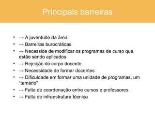 Principais barreiras ->  A juventude da área ->  Barreiras burocráticas ->  Necesside de modificar os programas de curso que estão sendo aplicados  ->  Rejeição do corpo docente  ->  Necessidade de formar docentes ->  Dificuldade em formar uma unidade de programas, um “temário” ->  Falta de coordenação entre cursos e professores ->  Falta de infraestrutura técnica 