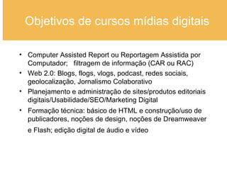 Objetivos de cursos mídias digitais Computer Assisted Report ou Reportagem Assistida por Computador;  filtragem de informação (CAR ou RAC) Web 2.0: Blogs, flogs, vlogs, podcast, redes sociais, geolocalização, Jornalismo Colaborativo Planejamento e administração de sites/produtos editoriais digitais/Usabilidade/SEO/Marketing Digital Formação técnica: básico de HTML e construção/uso de publicadores, noções de design, noções de Dreamweaver e Flash; edição digital de áudio e vídeo   