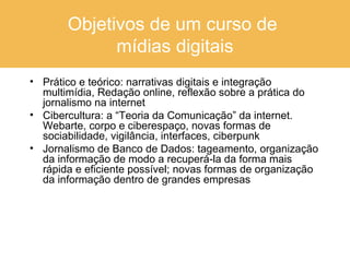Objetivos de um curso de  mídias digitais Prático e teórico: narrativas digitais e integração multimídia, Redação online, reflexão sobre a prática do jornalismo na internet Cibercultura: a “Teoria da Comunicação” da internet. Webarte, corpo e ciberespaço, novas formas de sociabilidade, vigilância, interfaces, ciberpunk Jornalismo de Banco de Dados: tageamento, organização da informação de modo a recuperá-la da forma mais rápida e eficiente possível; novas formas de organização da informação dentro de grandes empresas 