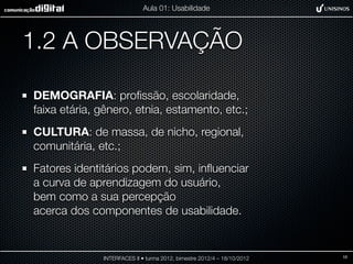 Aula 01: Usabilidade




1.2 A OBSERVAÇÃO

DEMOGRAFIA: proﬁssão, escolaridade,
faixa etária, gênero, etnia, estamento, etc.;
CULTURA: de massa, de nicho, regional,
comunitária, etc.;
Fatores identitários podem, sim, inﬂuenciar
a curva de aprendizagem do usuário,
bem como a sua percepção
acerca dos componentes de usabilidade.


              INTERFACES II • turma 2012, bimestre 2012/4 – 18/10/2012   10
 