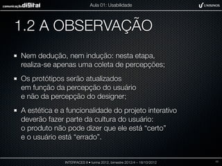 Aula 01: Usabilidade




1.2 A OBSERVAÇÃO
Nem dedução, nem indução: nesta etapa,
realiza-se apenas uma coleta de percepções;
Os protótipos serão atualizados
em função da percepção do usuário
e não da percepção do designer;
A estética e a funcionalidade do projeto interativo
deverão fazer parte da cultura do usuário:
o produto não pode dizer que ele está “certo”
e o usuário está “errado”.


              INTERFACES II • turma 2012, bimestre 2012/4 – 18/10/2012   11
 