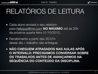 Aula 01: Trabalho




RELATÓRIOS DE LEITURA
Cada aluno enviará o seu relatório
para heliopaz@me.com NO MÁXIMO até às 20h
da próxima quarta-feira 31/10/2012;
Recebimento a partir das 20:01h
desse dia = trabalho não entregue;
NÃO CHEGUEM ATRASADOS NAS AULAS APÓS
O INTERVALO: PRECISAMOS CONVERSAR SOBRE
OS TRABALHOS ANTES DE AVANÇARMOS NA
SEQUÊNCIA DO CONTEÚDO DA DISCIPLINA.


             INTERFACES II • turma 2012, bimestre 2012/4 – 18/10/2012   14
 