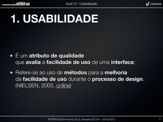 Aula 01: Usabilidade




1. USABILIDADE


É um atributo de qualidade
que avalia a facilidade de uso de uma interface;
Refere-se ao uso de métodos para a melhoria
da facilidade de uso durante o processo de design.
(NIELSEN, 2005, online)




            INTERFACES II • turma 2012, bimestre 2012/4 – 18/10/2012   5
 