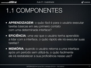 Aula 01: Usabilidade




1.1 COMPONENTES
APRENDIZAGEM: o quão fácil é para o usuário executar
tarefas básicas em seu primeiro contato
com uma determinada interface?
EFICIÊNCIA: uma vez que o usuário tenha aprendido
a lidar com a interface, o quão rápido ele irá executar suas
tarefas?
MEMÓRIA: quando o usuário retorna a uma interface
após um período sem utilizá-la, o quão facilmente
ele irá restabelecer a sua proﬁciência nesse uso?


              INTERFACES II • turma 2012, bimestre 2012/4 – 18/10/2012   6
 