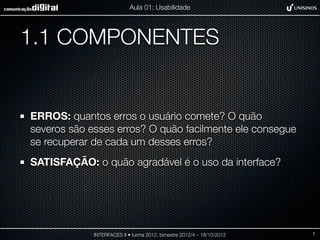 Aula 01: Usabilidade




1.1 COMPONENTES


ERROS: quantos erros o usuário comete? O quão
severos são esses erros? O quão facilmente ele consegue
se recuperar de cada um desses erros?
SATISFAÇÃO: o quão agradável é o uso da interface?




             INTERFACES II • turma 2012, bimestre 2012/4 – 18/10/2012   7
 
