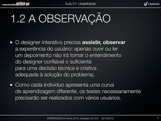 Aula 01: Usabilidade




1.2 A OBSERVAÇÃO
O designer interativo precisa assistir, observar
a experiência do usuário: apenas ouvir ou ler
um depoimento não irá tornar o entendimento
do designer conﬁável o suﬁciente
para uma decisão técnica e criativa
adequada à solução do problema;
Como cada indivíduo apresenta uma curva
de aprendizagem diferente, os testes necessariamente
precisarão ser realizados com vários usuários.


             INTERFACES II • turma 2012, bimestre 2012/4 – 18/10/2012   8
 