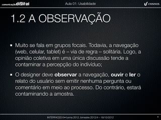 Aula 01: Usabilidade




1.2 A OBSERVAÇÃO

Muito se fala em grupos focais. Todavia, a navegação
(web, celular, tablet) é – via de regra – solitária. Logo, a
opinião coletiva em uma única discussão tende a
contaminar a percepção do indivíduo;
O designer deve observar a navegação, ouvir e ler o
relato do usuário sem emitir nenhuma pergunta ou
comentário em meio ao processo. Do contrário, estará
contaminando a amostra.



               INTERFACES II • turma 2012, bimestre 2012/4 – 18/10/2012   9
 