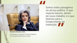 Somos todos passageiros
no serviço público. O que
importa mesmo, dentro
do nosso trabalho, é o que
fazemos para o
fortalecimento da
instituição
“
”
Ministra Cármen Lúcia
Presidente do Supremo Tribunal Federal e
do Conselho Nacional de Justiça.
 