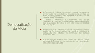 Democratização
da Mídia
 A Comunicação Pública é uma das formas de democratizar
a informação na sociedade e, principalmente, divulgar as
ações do serviço público para a população e como isso irá
impactar a vida do cidadão.
 O acesso à informação é fundamental para reduzir
iniquidades e promover transformações sociais necessárias
para a qualidade de vida e o bem-estar mais democrático
das populações.
 A comunicação e a informação devem ser pensadas visando
aperfeiçoar o sistema público de saúde e assegurar a
participação dos cidadãos na construção das políticas
públicas da área.
 A Comunicação Pública não pode ser tratada como
Marketing Político ou com o mesmo viés da comunicação
feita pela iniciativa privada.
 