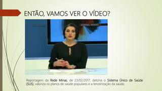 ENTÃO, VAMOS VER O VÍDEO?
Reportagem da Rede Minas, de 23/02/2017, detona o Sistema Único de Saúde
(SUS), valoriza os planos de saúde populares e a terceirização da saúde.
 