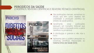PERIODÍCOS DA SAÚDE
(CADERNOS, REVISTAS CIENTÍFICAS E REVISTAS TÉCNICO-CIENTÍFICAS)
 São publicações mensais, semestrais ou
anuais que têm como objetivo dar
visibilidade à produção científica no
âmbito da saúde pública.
 Geralmente, estas publicações
possuem um Conselho Editorial que
procura fazer a mediação entre a parte
científica e a jornalística.
 A distribuição é gratuita e não visa o
lucro.
 Apresenta para o público pesquisas ou
iniciativas científicas relacionadas ao
Sistema Único de Saúde (SUS).
 