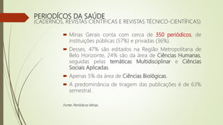 PERIODÍCOS DA SAÚDE
(CADERNOS, REVISTAS CIENTÍFICAS E REVISTAS TÉCNICO-CIENTÍFICAS)
 Minas Gerais conta com cerca de 350 periódicos, de
instituições públicas (57%) e privadas (36%).
 Desses, 47% são editados na Região Metropolitana de
Belo Horizonte, 24% são da área de Ciências Humanas,
seguidas pelas temáticas Multidisciplinar e Ciências
Sociais Aplicadas.
 Apenas 5% da área de Ciências Biológicas.
 A predominância de tiragem das publicações é de 63%
semestral.
Fonte: Periódicos Minas.
 