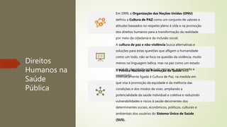 Direitos
Humanos na
Saúde
Pública
Em 1999, a Organização das Nações Unidas (ONU)
definiu a Cultura de PAZ como um conjunto de valores e
atitudes baseados no respeito pleno à vida e na promoção
dos direitos humanos para a transformação da realidade
por meio da cidadania e da inclusão social.
A cultura de paz e não-violência busca alternativas e
soluções para estas questões que afligem a humanidade
como um todo, não se foca na questão da violência, muito
menos na linguagem bélica, mas na paz como um estado
social de dignidade onde tudo possa ser preservado e
respeitado.
A Política Nacional de Promoção da Saúde está
intrinsecamente ligada à Cultura de Paz, na medida em
que visa à promoção da equidade e da melhoria das
condições e dos modos de viver, ampliando a
potencialidade da saúde individual e coletiva e reduzindo
vulnerabilidades e riscos à saúde decorrentes dos
determinantes sociais, econômicos, políticos, culturais e
ambientais dos usuários do Sistema Único de Saúde
(SUS).
 