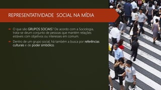 REPRESENTATIVIDADE SOCIAL NA MÍDIA
 O que são GRUPOS SOCIAIS? De acordo com a Sociologia,
trata-se deum conjunto de pessoas que mantém relações
estáveis com objetivos ou interesses em comum.
 Dentro de um grupo social, há também a busca por referências
culturais e de poder simbólico.
 