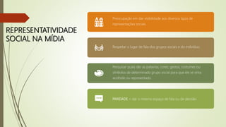 REPRESENTATIVIDADE
SOCIAL NA MÍDIA
Preocupação em dar visibilidade aos diversos tipos de
representações sociais.
Respeitar o lugar de fala dos grupos sociais e do indivíduo.
Pesquisar quais são as palavras, cores, gestos, costumes ou
símbolos de determinado grupo social para que ele se sinta
acolhido ou representado.
PARIDADE = dar o mesmo espaço de fala ou de decisão.
 