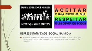 REPRESENTATIVIDADE SOCIAL NA MÍDIA
 A falta de espeço para a representação social da diversidade na mídia gera
distorções sobre padrões de beleza, de comportamento e, sobretudo, de
racismo.
 