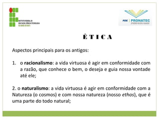 É T I C A
Aspectos principais para os antigos:
1. o racionalismo: a vida virtuosa é agir em conformidade com
a razão, que conhece o bem, o deseja e guia nossa vontade
até ele;
2. o naturalismo: a vida virtuosa é agir em conformidade com a
Natureza (o cosmos) e com nossa natureza (nosso ethos), que é
uma parte do todo natural;
 