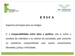 É T I C A
Aspectos principais para os antigos:
3. a inseparabilidade entre ética e política: isto é, entre a
conduta do indivíduo e os valores da sociedade, pois somente
na existência compartilhada com outros encontramos
liberdade, justiça e felicidade.
 