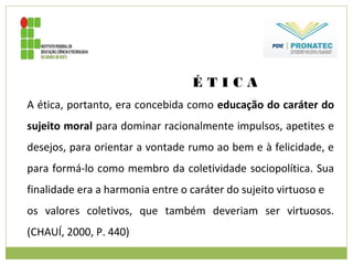 É T I C A
A ética, portanto, era concebida como educação do caráter do
sujeito moral para dominar racionalmente impulsos, apetites e
desejos, para orientar a vontade rumo ao bem e à felicidade, e
para formá-lo como membro da coletividade sociopolítica. Sua
finalidade era a harmonia entre o caráter do sujeito virtuoso e
os valores coletivos, que também deveriam ser virtuosos.
(CHAUÍ, 2000, P. 440)
 
