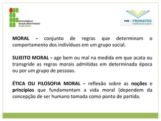 MORAL - conjunto de regras que determinam o
comportamento dos indivíduos em um grupo social.
SUJEITO MORAL - age bem ou mal na medida em que acata ou
transgride as regras morais admitidas em determinada época
ou por um grupo de pessoas.
ÉTICA OU FILOSOFIA MORAL - reflexão sobre as noções e
princípios que fundamentam a vida moral (dependem da
concepção de ser humano tomada como ponto de partida.
 