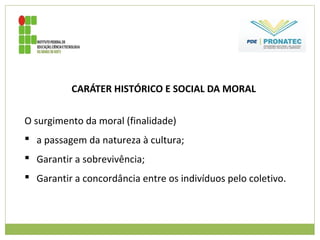 CARÁTER HISTÓRICO E SOCIAL DA MORAL
O surgimento da moral (finalidade)
 a passagem da natureza à cultura;
 Garantir a sobrevivência;
 Garantir a concordância entre os indivíduos pelo coletivo.
 