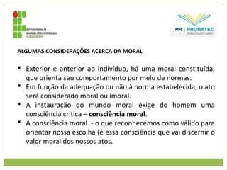 ALGUMAS CONSIDERAÇÕES ACERCA DA MORAL
 Exterior e anterior ao indivíduo, há uma moral constituída,
que orienta seu comportamento por meio de normas.
 Em função da adequação ou não à norma estabelecida, o ato
será considerado moral ou imoral.
 A instauração do mundo moral exige do homem uma
consciência crítica – consciência moral.
 A consciência moral - o que reconhecemos como válido para
orientar nossa escolha (é essa consciência que vai discernir o
valor moral dos nossos atos.
 
