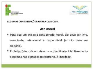 ALGUMAS CONSIDERAÇÕES ACERCA DA MORAL
Ato moral
 Para que um ato seja considerado moral, ele deve ser livre,
consciente, intencional e responsável (e não deve ser
solitário).
 É obrigatório, cria um dever – a obediência à lei livremente
escolhida não é prisão; ao contrário, é liberdade.
 