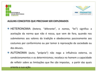 ALGUNS CONCEITOS QUE PRECISAM SER EXPLORADOS
HETERONOMIA (hetero, “diferente”, e nomos, “lei”) significa a
aceitação da norma que não é nossa, que vem de fora, quando nos
submetemos aos valores da tradição e obedecemos passivamente aos
costumes por conformismo ou por temor à reprovação da sociedade ou
dos deuses.
AUTONOMIA (auto, “próprio”) não nega a influência externa, os
condicionamentos e os determinismos; recoloca no homem a capacidade
de refletir sobre as limitações que lhe são impostas, a partir das quais
orienta a sua ação.
 