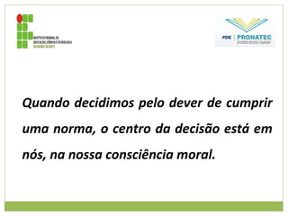Quando decidimos pelo dever de cumprir
uma norma, o centro da decisão está em
nós, na nossa consciência moral.
 