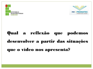 Qual a reflexão que podemos
desenvolver a partir das situações
que o vídeo nos apresenta?
 