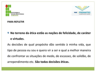 PARA REFLETIR
No terreno da ética estão as noções de felicidade, de caráter
e virtudes.
As decisões de qual propósito dão sentido à minha vida, que
tipo de pessoa eu sou e quero vir a ser e qual a melhor maneira
de confrontar as situações de medo, de escassez, de solidão, de
arrependimento etc. São todas decisões éticas.
 
