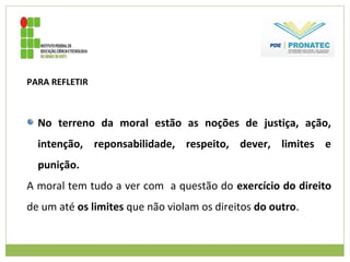 PARA REFLETIR
No terreno da moral estão as noções de justiça, ação,
intenção, reponsabilidade, respeito, dever, limites e
punição.
A moral tem tudo a ver com a questão do exercício do direito
de um até os limites que não violam os direitos do outro.
 