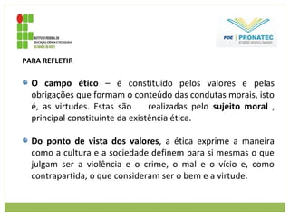 PARA REFLETIR
O campo ético – é constituído pelos valores e pelas
obrigações que formam o conteúdo das condutas morais, isto
é, as virtudes. Estas são realizadas pelo sujeito moral ,
principal constituinte da existência ética.
Do ponto de vista dos valores, a ética exprime a maneira
como a cultura e a sociedade definem para si mesmas o que
julgam ser a violência e o crime, o mal e o vício e, como
contrapartida, o que consideram ser o bem e a virtude.
 