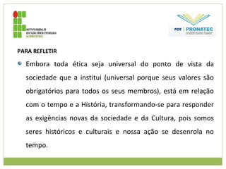 PARA REFLETIR
Embora toda ética seja universal do ponto de vista da
sociedade que a institui (universal porque seus valores são
obrigatórios para todos os seus membros), está em relação
com o tempo e a História, transformando-se para responder
as exigências novas da sociedade e da Cultura, pois somos
seres históricos e culturais e nossa ação se desenrola no
tempo.
 