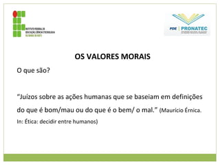 OS VALORES MORAIS
O que são?
“Juízos sobre as ações humanas que se baseiam em definições
do que é bom/mau ou do que é o bem/ o mal.” (Maurício Érnica.
In: Ética: decidir entre humanos)
 