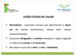 JUÍZOS ÉTICOS DE VALOR
Normativos - enunciam normas que determinam o dever
ser de nossos sentimentos, nossos atos, nossos
comportamentos.
Enunciam obrigações e avaliam intenções e ações segundo
o critério do correto e do incorreto.
Nos dizem o que são o bem, o mal, a felicidade.
 