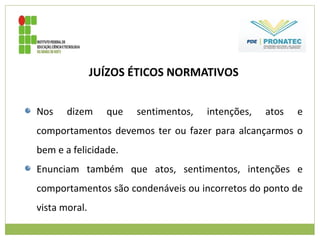 JUÍZOS ÉTICOS NORMATIVOS
Nos dizem que sentimentos, intenções, atos e
comportamentos devemos ter ou fazer para alcançarmos o
bem e a felicidade.
Enunciam também que atos, sentimentos, intenções e
comportamentos são condenáveis ou incorretos do ponto de
vista moral.
 