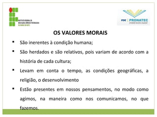 OS VALORES MORAIS
 São inerentes à condição humana;
 São herdados e são relativos, pois variam de acordo com a
história de cada cultura;
 Levam em conta o tempo, as condições geográficas, a
religião, o desenvolvimento
 Estão presentes em nossos pensamentos, no modo como
agimos, na maneira como nos comunicamos, no que
fazemos.
 