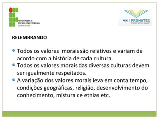 RELEMBRANDO
Todos os valores morais são relativos e variam de
acordo com a história de cada cultura.
Todos os valores morais das diversas culturas devem
ser igualmente respeitados.
A variação dos valores morais leva em conta tempo,
condições geográficas, religião, desenvolvimento do
conhecimento, mistura de etnias etc.
 