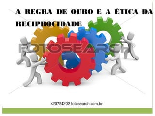 A REGRA DE OURO E A ÉTICA DA
RECIPROCIDADE
 