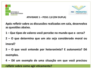 ATIVIDADE 1 – PESO: 2,0 (EM DUPLA)
Após refletir sobre as discussões realizadas em sala, desenvolva
as questões abaixo.
1 – Que tipos de valores você percebe no mundo que o cerca?
2 – O que determina que um ato seja considerado moral ou
imoral?
3 – O que você entende por heteronímia? E autonomia? Dê
exemplos.
4 – Dê um exemplo de uma situação em que você precisou
refletir sobre como agir eticamente?
 