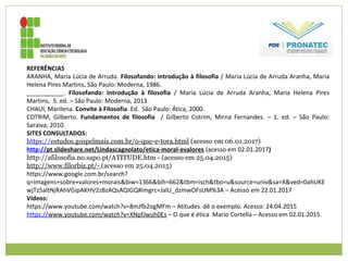 REFERÊNCIAS
ARANHA, Maria Lúcia de Arruda. Filosofando: introdução à filosofia / Maria Lúcia de Arruda Aranha, Maria
Helena Pires Martins. São Paulo: Moderna, 1986.
___________. Filosofando: Introdução à filosofia / Maria Lúcia de Arruda Aranha, Maria Helena Pires
Martins. 5. ed. – São Paulo: Moderna, 2013.
CHAUI, Marilena. Convite à Filosofia. Ed. São Paulo: Ática, 2000.
COTRIM, Gilberto. Fundamentos de filosofia / Gilberto Cotrim, Mirna Fernandes. – 1. ed. – São Paulo:
Saraiva, 2010.
SITES CONSULTADOS:
https://estudos.gospelmais.com.br/o-que-e-tora.html (acesso em 06.01.2017)
http://pt.slideshare.net/Lindascagnolato/etica-moral-evalores (acesso em 02.01.2017)
http://afilosofia.no.sapo.pt/ATITUDE.htm - (acesso em 25.04.2015)
http://www.filorbis.pt/- (acesso em 25.04.2015)
https://www.google.com.br/search?
q=imagens+sobre+valores+morais&biw=1366&bih=662&tbm=isch&tbo=u&source=univ&sa=X&ved=0ahUKE
wjTz5altNjRAhVGipAKHV2zBzAQsAQIGQ#imgrc=JalU_dzmwOFsUM%3A – Acesso em 22.01.2017
Vídeos:
https://www.youtube.com/watch?v=8mJfb2ogMFm – Atitudes dê o exemplo. Acesso: 24.04.2015
https://www.youtube.com/watch?v=XNpfJwuh0Es – O que é ética Mario Cortella – Acesso em 02.01.2015.
 