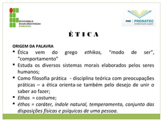 É T I C A
ORIGEM DA PALAVRA
 Ética vem do grego ethikos, “modo de ser”,
“comportamento”
 Estuda os diversos sistemas morais elaborados pelos seres
humanos;
 Como filosofia prática - disciplina teórica com preocupações
práticas – a ética orienta-se também pelo desejo de unir o
saber ao fazer;
 Ethos = costume;
 éthos = caráter, índole natural, temperamento, conjunto das
disposições físicas e psíquicas de uma pessoa.
 