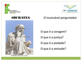 SÓCRATES: O incansável perguntador
O que é a coragem?
O que é a justiça?
O que é a piedade?
O que é a amizade?
 