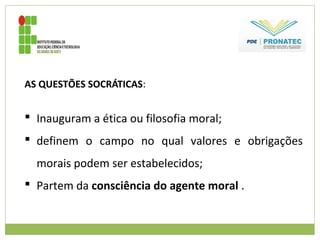AS QUESTÕES SOCRÁTICAS:
 Inauguram a ética ou filosofia moral;
 definem o campo no qual valores e obrigações
morais podem ser estabelecidos;
 Partem da consciência do agente moral .
 